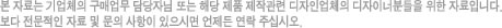 본 자료는 기업체의 구매업무 담당자님 또는 해당 제품 제작관련 디자인업체의 디자이너 분들을 위한 자료입니다. 보다 전문적인 자료 및 문의 사항이 있으시면 언제든 연락 주십시오.